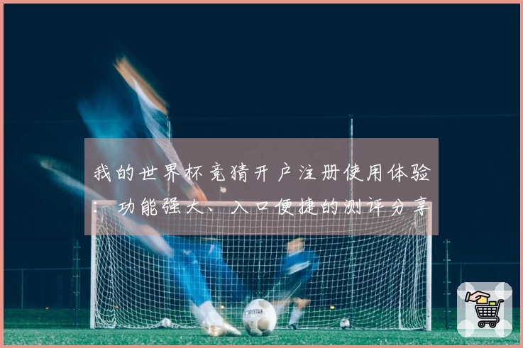我的世界杯竞猜开户注册使用体验：功能强大、入口便捷的测评分享
