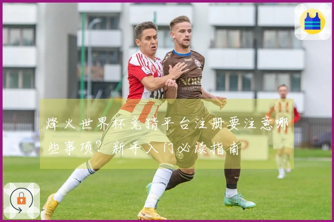 烽火世界杯竞猜平台注册要注意哪些事项？新手入门必读指南
